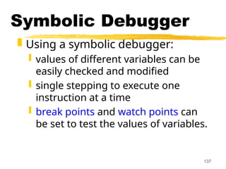 137
Symbolic Debugger
 Using a symbolic debugger:
 values of different variables can be
easily checked and modified
 single stepping to execute one
instruction at a time
 break points and watch points can
be set to test the values of variables.
 