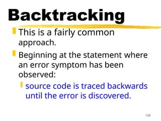 138
Backtracking
 This is a fairly common
approach.
 Beginning at the statement where
an error symptom has been
observed:
 source code is traced backwards
until the error is discovered.
 