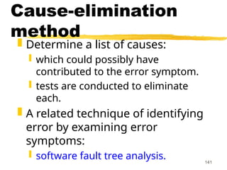 141
Cause-elimination
method
 Determine a list of causes:
 which could possibly have
contributed to the error symptom.
 tests are conducted to eliminate
each.
 A related technique of identifying
error by examining error
symptoms:
 software fault tree analysis.
 