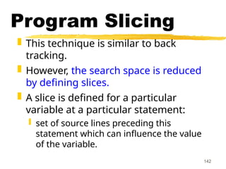 142
Program Slicing
 This technique is similar to back
tracking.
 However, the search space is reduced
by defining slices.
 A slice is defined for a particular
variable at a particular statement:
 set of source lines preceding this
statement which can influence the value
of the variable.
 