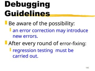 145
Debugging
Guidelines
 Be aware of the possibility:
 an error correction may introduce
new errors.
 After every round of error-fixing:
 regression testing must be
carried out.
 