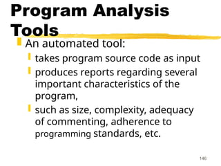 146
Program Analysis
Tools
 An automated tool:
 takes program source code as input
 produces reports regarding several
important characteristics of the
program,
 such as size, complexity, adequacy
of commenting, adherence to
programming standards, etc.
 