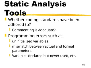 149
Static Analysis
Tools
 Whether coding standards have been
adhered to?
 Commenting is adequate?
 Programming errors such as:
 uninitialized variables
 mismatch between actual and formal
parameters.
 Variables declared but never used, etc.
 