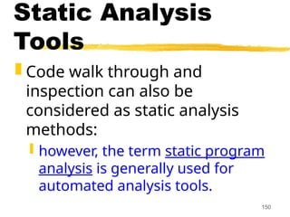 150
Static Analysis
Tools
 Code walk through and
inspection can also be
considered as static analysis
methods:
 however, the term static program
analysis is generally used for
automated analysis tools.
 