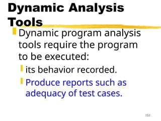 151
Dynamic Analysis
Tools
 Dynamic program analysis
tools require the program
to be executed:
 its behavior recorded.
 Produce reports such as
adequacy of test cases.
 