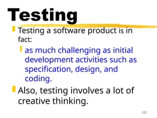 157
Testing
 Testing a software product is in
fact:
 as much challenging as initial
development activities such as
specification, design, and
coding.
 Also, testing involves a lot of
creative thinking.
 