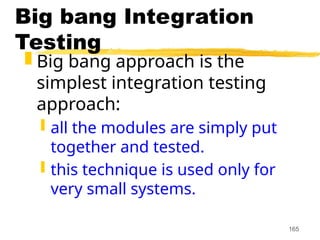 165
Big bang Integration
Testing
 Big bang approach is the
simplest integration testing
approach:
 all the modules are simply put
together and tested.
 this technique is used only for
very small systems.
 