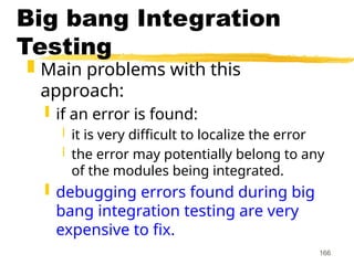 166
Big bang Integration
Testing
 Main problems with this
approach:
 if an error is found:
 it is very difficult to localize the error
 the error may potentially belong to any
of the modules being integrated.
 debugging errors found during big
bang integration testing are very
expensive to fix.
 