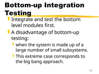 167
Bottom-up Integration
Testing
 Integrate and test the bottom
level modules first.
 A disadvantage of bottom-up
testing:
 when the system is made up of a
large number of small subsystems.
 This extreme case corresponds to
the big bang approach.
 