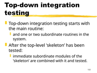 168
Top-down integration
testing
 Top-down integration testing starts with
the main routine:
 and one or two subordinate routines in the
system.
 After the top-level 'skeleton’ has been
tested:
 immediate subordinate modules of the
'skeleton’ are combined with it and tested.
 