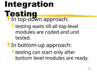 170
Integration
Testing
 In top-down approach:
 testing waits till all top-level
modules are coded and unit
tested.
 In bottom-up approach:
 testing can start only after
bottom level modules are ready.
 