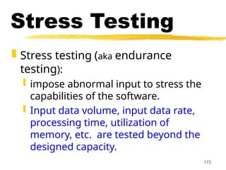 175
Stress Testing
 Stress testing (aka endurance
testing):
 impose abnormal input to stress the
capabilities of the software.
 Input data volume, input data rate,
processing time, utilization of
memory, etc. are tested beyond the
designed capacity.
 