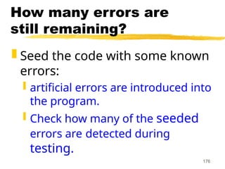176
How many errors are
still remaining?
 Seed the code with some known
errors:
 artificial errors are introduced into
the program.
 Check how many of the seeded
errors are detected during
testing.
 