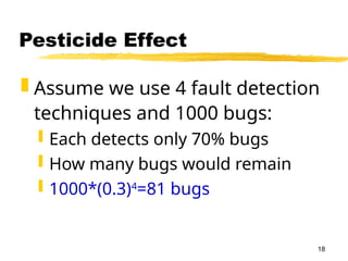 18
Pesticide Effect
 Assume we use 4 fault detection
techniques and 1000 bugs:
 Each detects only 70% bugs
 How many bugs would remain
 1000*(0.3)4
=81 bugs
 