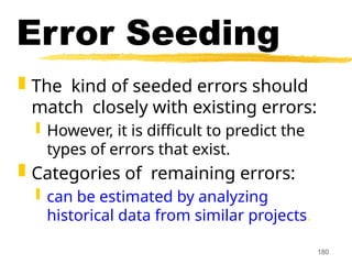 180
Error Seeding
 The kind of seeded errors should
match closely with existing errors:
 However, it is difficult to predict the
types of errors that exist.
 Categories of remaining errors:
 can be estimated by analyzing
historical data from similar projects.
 