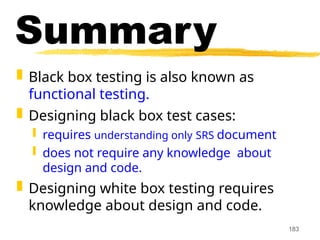 183
Summary
 Black box testing is also known as
functional testing.
 Designing black box test cases:
 requires understanding only SRS document
 does not require any knowledge about
design and code.
 Designing white box testing requires
knowledge about design and code.
 