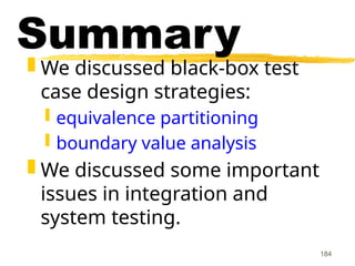 184
Summary
 We discussed black-box test
case design strategies:
 equivalence partitioning
 boundary value analysis
 We discussed some important
issues in integration and
system testing.
 