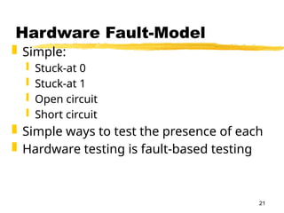 21
Hardware Fault-Model
 Simple:
 Stuck-at 0
 Stuck-at 1
 Open circuit
 Short circuit
 Simple ways to test the presence of each
 Hardware testing is fault-based testing
 