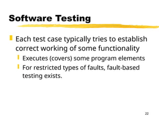 22
Software Testing
 Each test case typically tries to establish
correct working of some functionality
 Executes (covers) some program elements
 For restricted types of faults, fault-based
testing exists.
 