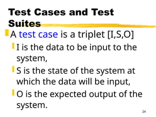 24
Test Cases and Test
Suites
A test case is a triplet [I,S,O]
 I is the data to be input to the
system,
 S is the state of the system at
which the data will be input,
 O is the expected output of the
system.
 