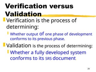 25
Verification versus
Validation
 Verification is the process of
determining:
 Whether output of one phase of development
conforms to its previous phase.
 Validation is the process of determining:
 Whether a fully developed system
conforms to its SRS document.
 