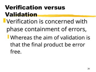 26
Verification versus
Validation
Verification is concerned with
phase containment of errors,
 Whereas the aim of validation is
that the final product be error
free.
 