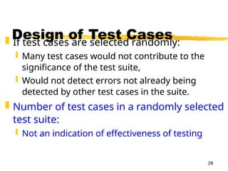28
Design of Test Cases
 If test cases are selected randomly:
 Many test cases would not contribute to the
significance of the test suite,
 Would not detect errors not already being
detected by other test cases in the suite.
 Number of test cases in a randomly selected
test suite:
 Not an indication of effectiveness of testing.
 