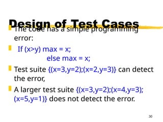 30
Design of Test Cases
 The code has a simple programming
error:
 If (x>y) max = x;
else max = x;
 Test suite {(x=3,y=2);(x=2,y=3)} can detect
the error,
 A larger test suite {(x=3,y=2);(x=4,y=3);
(x=5,y=1)} does not detect the error.
 