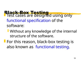 33
Black-Box Testing
 Test cases are designed using only
functional specification of the
software:
 Without any knowledge of the internal
structure of the software.
 For this reason, black-box testing is
also known as functional testing.
 
