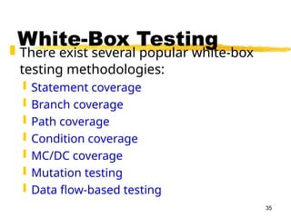 35
White-Box Testing
 There exist several popular white-box
testing methodologies:
 Statement coverage
 Branch coverage
 Path coverage
 Condition coverage
 MC/DC coverage
 Mutation testing
 Data flow-based testing
 