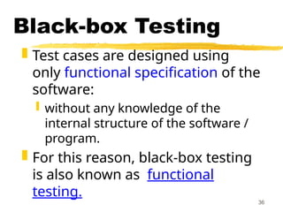 36
Black-box Testing
 Test cases are designed using
only functional specification of the
software:
 without any knowledge of the
internal structure of the software /
program.
 For this reason, black-box testing
is also known as functional
testing.
 
