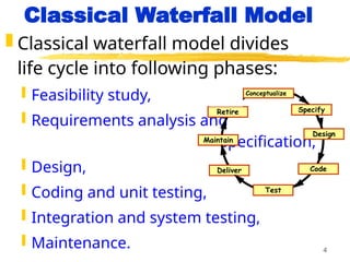 4
Classical Waterfall Model
 Classical waterfall model divides
life cycle into following phases:
 Feasibility study,
 Requirements analysis and
specification,
 Design,
 Coding and unit testing,
 Integration and system testing,
 Maintenance.
Conceptualize
Specify
Design
Code
Test
Maintain
Retire
Deliver
 