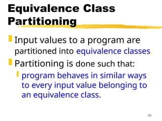 40
Equivalence Class
Partitioning
 Input values to a program are
partitioned into equivalence classes.
 Partitioning is done such that:
 program behaves in similar ways
to every input value belonging to
an equivalence class.
 