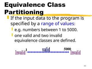 43
Equivalence Class
Partitioning
 If the input data to the program is
specified by a range of values:
 e.g. numbers between 1 to 5000.
 one valid and two invalid
equivalence classes are defined.
1 5000
 