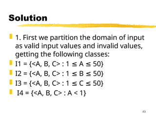 Solution
 1. First we partition the domain of input
as valid input values and invalid values,
getting the following classes:
 I1 = {<A, B, C> : 1 A 50}
≤ ≤
 I2 = {<A, B, C> : 1 B 50}
≤ ≤
 I3 = {<A, B, C> : 1 C 50}
≤ ≤
 I4 = {<A, B, C> : A < 1}
49
 