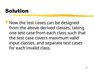 Solution
 Now the test cases can be designed
from the above derived classes, taking
one test case from each class such that
the test case covers maximum valid
input classes, and separate test cases
for each invalid class.
51
 