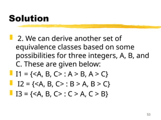 Solution
 2. We can derive another set of
equivalence classes based on some
possibilities for three integers, A, B, and
C. These are given below:
 I1 = {<A, B, C> : A > B, A > C}
 I2 = {<A, B, C> : B > A, B > C}
 I3 = {<A, B, C> : C > A, C > B}
53
 