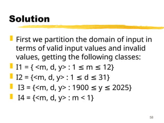 Solution
 First we partition the domain of input in
terms of valid input values and invalid
values, getting the following classes:
 I1 = { <m, d, y> : 1 m 12}
≤ ≤
 I2 = {<m, d, y> : 1 d 31}
≤ ≤
 I3 = {<m, d, y> : 1900 y 2025}
≤ ≤
 I4 = {<m, d, y> : m < 1}
58
 