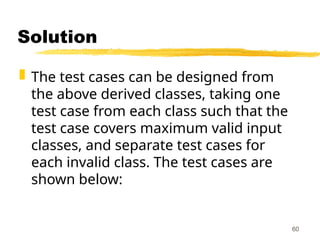 Solution
 The test cases can be designed from
the above derived classes, taking one
test case from each class such that the
test case covers maximum valid input
classes, and separate test cases for
each invalid class. The test cases are
shown below:
60
 