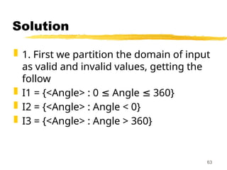 Solution
 1. First we partition the domain of input
as valid and invalid values, getting the
follow
 I1 = {<Angle> : 0 Angle 360}
≤ ≤
 I2 = {<Angle> : Angle < 0}
 I3 = {<Angle> : Angle > 360}
63
 
