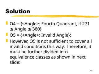 Solution
 O4 = {<Angle>: Fourth Quadrant, if 271
Angle 360}
≤ ≤
 O5 = {<Angle>: Invalid Angle};
 However, O5 is not sufficient to cover all
invalid conditions this way. Therefore, it
must be further divided into
equivalence classes as shown in next
slide:
66
 