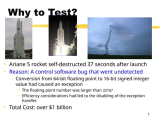 7
Why to Test?
• Ariane 5 rocket self-destructed 37 seconds after launch
• Reason: A control software bug that went undetected
– Conversion from 64-bit floating point to 16-bit signed integer
value had caused an exception
• The floating point number was larger than 32767
• Efficiency considerations had led to the disabling of the exception
handler.
• Total Cost: over $1 billion
 