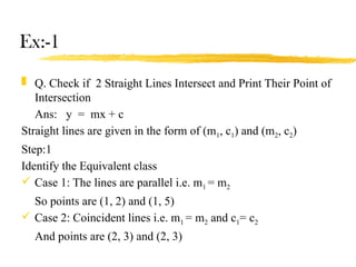 Ex:-1
 Q. Check if 2 Straight Lines Intersect and Print Their Point of
Intersection
Ans: y = mx + c
Straight lines are given in the form of (m1, c1) and (m2, c2)
Step:1
Identify the Equivalent class
 Case 1: The lines are parallel i.e. m1 = m2
So points are (1, 2) and (1, 5)
 Case 2: Coincident lines i.e. m1 = m2 and c1= c2
And points are (2, 3) and (2, 3)
 