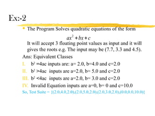 Ex:-2
 The Program Solves quadratic equations of the form
It will accept 3 floating point values as input and it will
gives the roots e.g. The input may be (7.7, 3.3 and 4.5).
Ans: Equivalent Classes
I. b2
=4ac inputs are: a= 2.0, b=4.0 and c=2.0
II. b2
>4ac inputs are a=2.0, b= 5.0 and c=2.0
III. b2
<4ac inputs are a=2.0, b= 3.0 and c=2.0
IV. Invalid Equation inputs are a=0, b= 0 and c=10.0
So, Test Suite = {(2.0,4.0,2.0),(2.0,5.0,2.0),(2.0,3.0,2.0),(0.0,0.0,10.0)}
c
bx
ax 

2
 