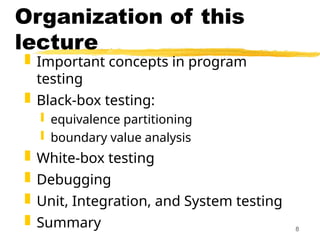 8
Organization of this
lecture
 Important concepts in program
testing
 Black-box testing:
 equivalence partitioning
 boundary value analysis
 White-box testing
 Debugging
 Unit, Integration, and System testing
 Summary
 