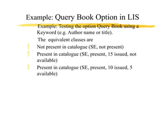 Example: Query Book Option in LIS
Example: Testing the option Query Book using a
Keyword (e.g. Author name or title).
The equivalent classes are
 Not present in catalogue (SE, not present)
 Present in catalogue (SE, present, 15 issued, not
available)
 Present in catalogue (SE, present, 10 issued, 5
available)
 