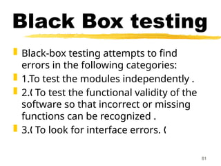 Black Box testing
 Black-box testing attempts to find
errors in the following categories:
 1.To test the modules independently .
 2. To test the functional validity of the
„
software so that incorrect or missing
functions can be recognized .
 3. To look for interface errors.
„ „
81
 