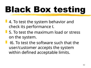  4. To test the system behavior and
check its performance .
„
 5. To test the maximum load or stress
on the system.
 6. To test the software such that the
„
user/customer accepts the system
within defined acceptable limits.
82
Black Box testing
 