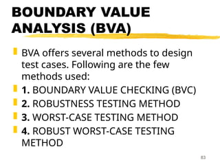 BOUNDARY VALUE
ANALYSIS (BVA)
 BVA offers several methods to design
test cases. Following are the few
methods used:
 1. BOUNDARY VALUE CHECKING (BVC)
 2. ROBUSTNESS TESTING METHOD
 3. WORST-CASE TESTING METHOD
 4. ROBUST WORST-CASE TESTING
METHOD
83
 