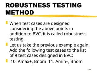 ROBUSTNESS TESTING
METHOD
 When test cases are designed
considering the above points in
addition to BVC, it is called robustness
testing.
 Let us take the previous example again.
Add the following test cases to the list
of 9 test cases designed in BVC:
 10. Amax+, Bnom 11. Amin–, Bnom
90
 